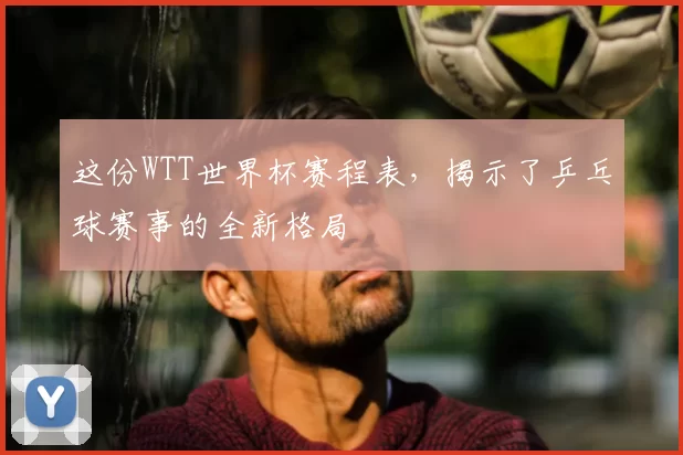 这份WTT世界杯赛程表，揭示了乒乓球赛事的全新格局