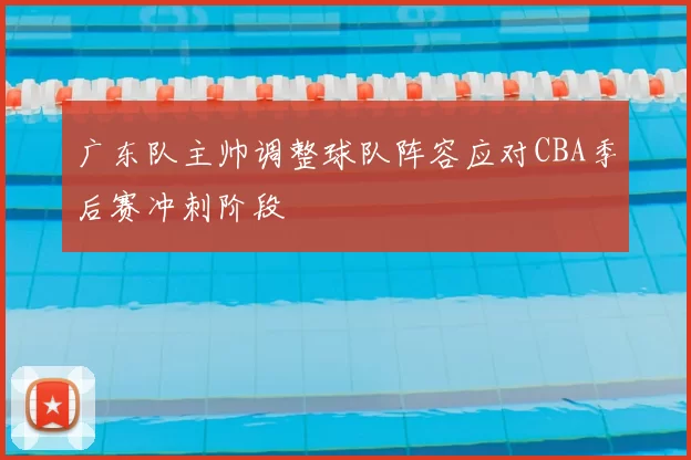 广东队主帅调整球队阵容应对CBA季后赛冲刺阶段