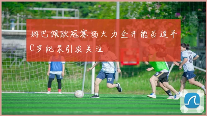 姆巴佩欧冠赛场火力全开能否追平C罗纪录引发关注