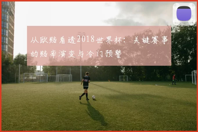 从欧赔看透2018世界杯:关键赛事的赔率演变与冷门预警