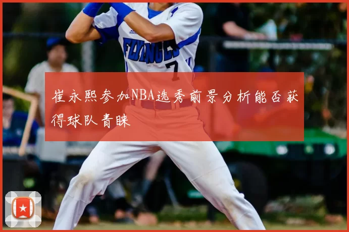 崔永熙参加NBA选秀前景分析能否获得球队青睐