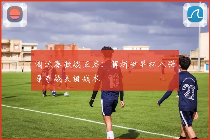 淘汰赛激战正启：解析世界杯八强争夺战关键战术
