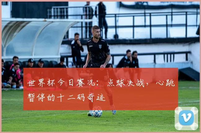 世界杯今日赛况：点球决战，心跳暂停的十二码奇迹