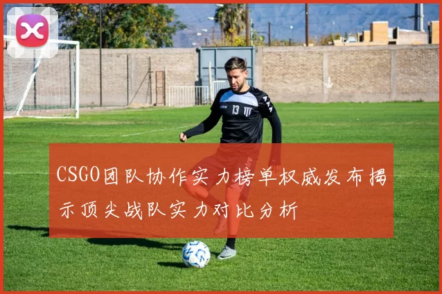 CSGO团队协作实力榜单权威发布揭示顶尖战队实力对比分析