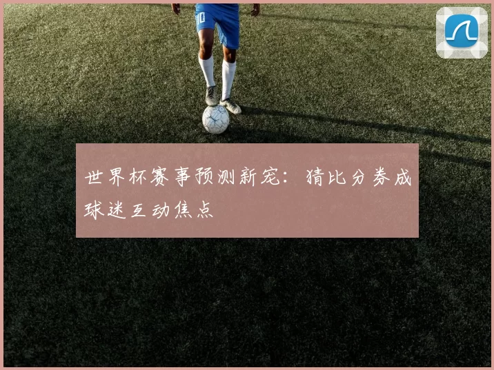 世界杯赛事预测新宠：猜比分券成球迷互动焦点