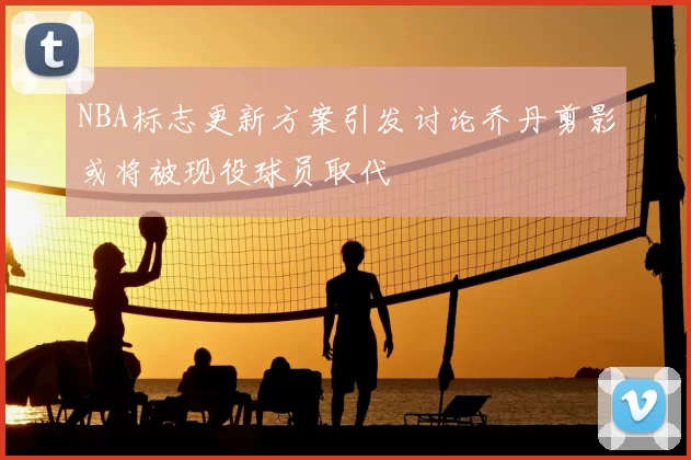 NBA标志更新方案引发讨论乔丹剪影或将被现役球员取代
