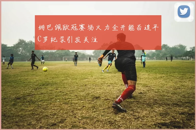 姆巴佩欧冠赛场火力全开能否追平C罗纪录引发关注