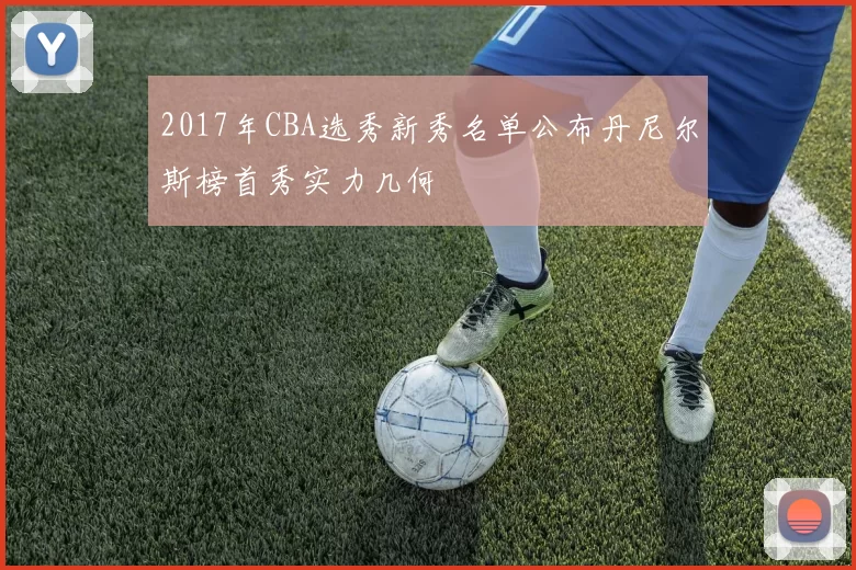 2017年CBA选秀新秀名单公布丹尼尔斯榜首秀实力几何