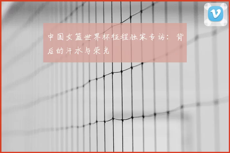 中国女篮世界杯征程独家专访：背后的汗水与荣光