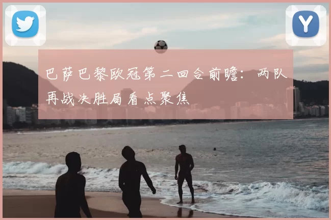 巴萨巴黎欧冠第二回合前瞻:两队再战决胜局看点聚焦