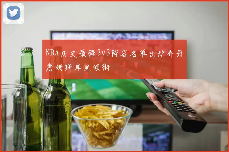 NBA历史最强3v3阵容名单出炉乔丹詹姆斯库里领衔